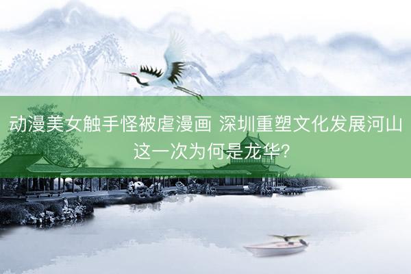 动漫美女触手怪被虐漫画 深圳重塑文化发展河山  这一次为何是龙华？