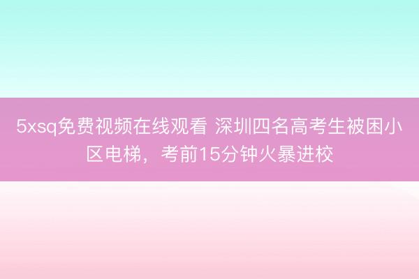 5xsq免费视频在线观看 深圳四名高考生被困小区电梯，考前15分钟火暴进校