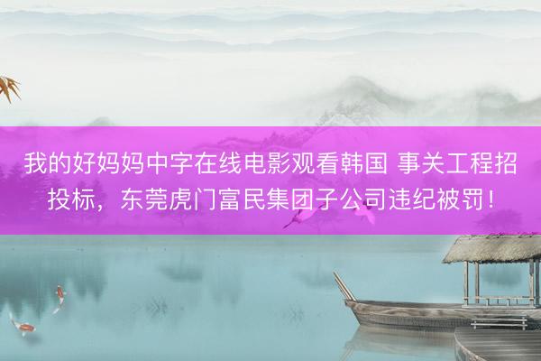 我的好妈妈中字在线电影观看韩国 事关工程招投标,东莞虎门富民集团子公司违纪被罚!