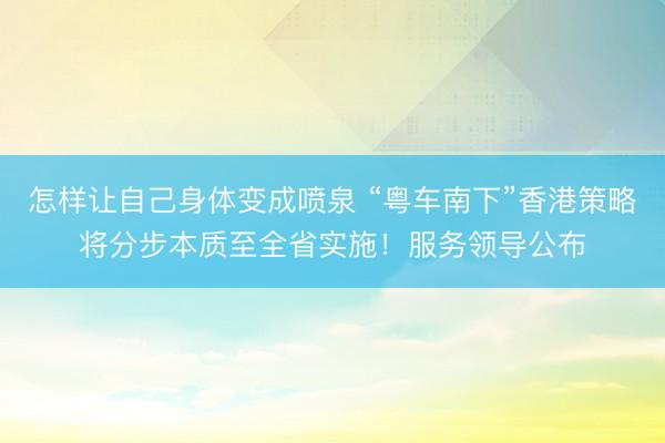 怎样让自己身体变成喷泉 “粤车南下”香港策略将分步本质至全省实施！服务领导公布