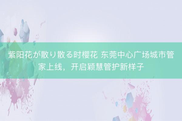 紫阳花が散り散る时樱花 东莞中心广场城市管家上线,开启颖慧管护新样子