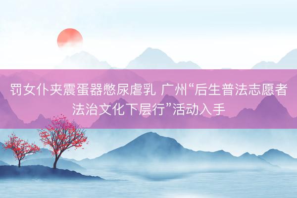 罚女仆夹震蛋器憋尿虐乳 广州“后生普法志愿者法治文化下层行”活动入手