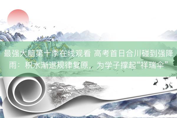 最强大脑第十季在线观看 高考首日合川碰到强降雨：积水渐退规律复原，为学子撑起“祥瑞伞”