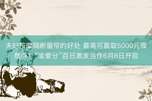 夫妇按摩隔断窗帘的好处 最高可赢取5000元骤然券！“渝爱分”百日激发当作6月8日开启