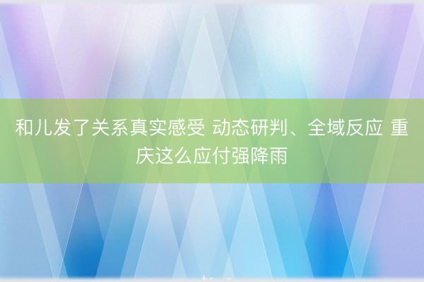 和儿发了关系真实感受 动态研判、全域反应 重庆这么应付强降雨