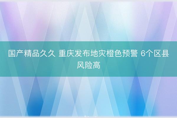 国产精品久久 重庆发布地灾橙色预警 6个区县风险高