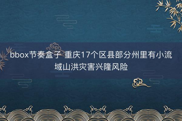 bbox节奏盒子 重庆17个区县部分州里有小流域山洪灾害兴隆风险