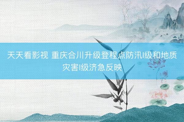 天天看影视 重庆合川升级登程点防汛I级和地质灾害I级济急反映