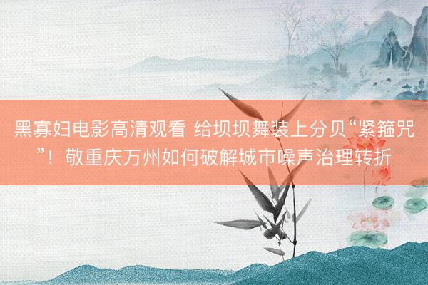 黑寡妇电影高清观看 给坝坝舞装上分贝“紧箍咒”！敬重庆万州如何破解城市噪声治理转折