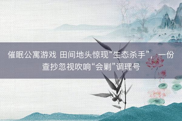 催眠公寓游戏 田间地头惊现“生态杀手”,一份查抄忽视吹响“会剿”调理号