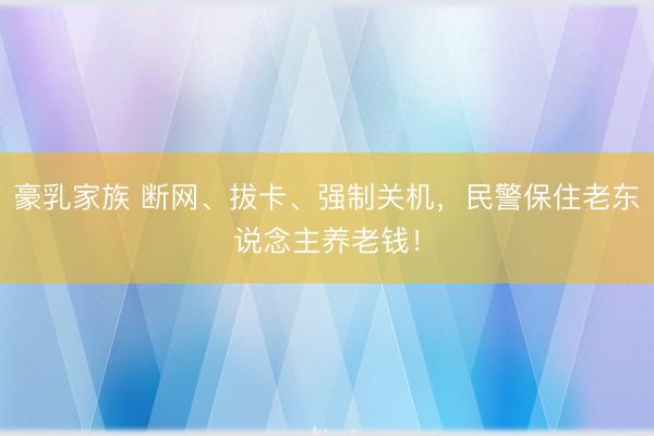 豪乳家族 断网、拔卡、强制关机，民警保住老东说念主养老钱！