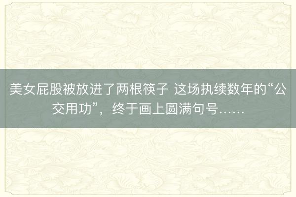 美女屁股被放进了两根筷子 这场执续数年的“公交用功”，终于画上圆满句号……