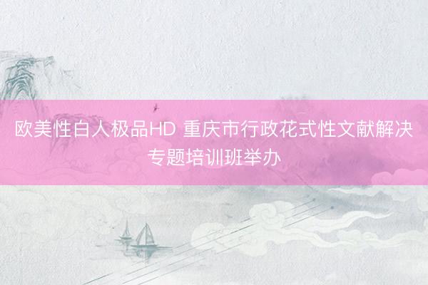 欧美性白人极品HD 重庆市行政花式性文献解决专题培训班举办