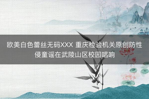 欧美白色蕾丝无码XXX 重庆检验机关原创防性侵童谣在武陵山区校园唱响