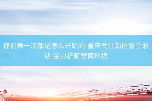 你们第一次都是怎么开始的 重庆两江新区警企联动 全力护航营商环境