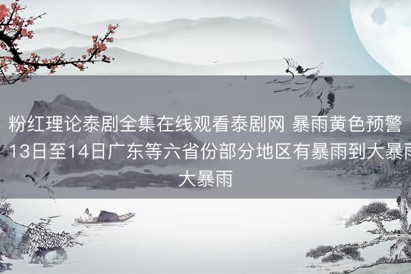 粉红理论泰剧全集在线观看泰剧网 暴雨黄色预警！13日至14日广东等六省份部分地区有暴雨到大暴雨