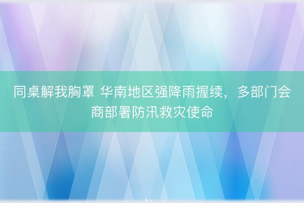 同桌解我胸罩 华南地区强降雨握续，多部门会商部署防汛救灾使命