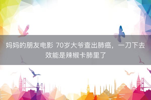 妈妈的朋友电影 70岁大爷查出肺癌,一刀下去效能是辣椒卡肺里了
