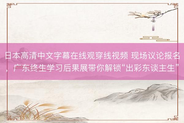 日本高清中文字幕在线观穿线视频 现场议论报名，广东终生学习后果展带你解锁“出彩东谈主生”
