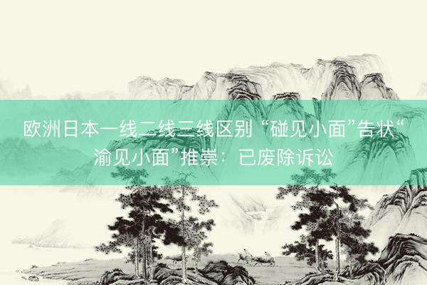 欧洲日本一线二线三线区别 “碰见小面”告状“渝见小面”推崇：已废除诉讼