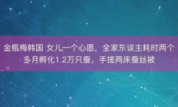 金瓶梅韩国 女儿一个心愿,全家东谈主耗时两个多月孵化1.2万只蚕,手搓两床蚕丝被
