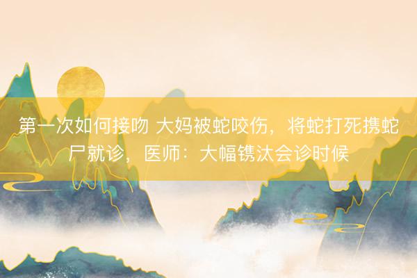 第一次如何接吻 大妈被蛇咬伤，将蛇打死携蛇尸就诊，医师：大幅镌汰会诊时候