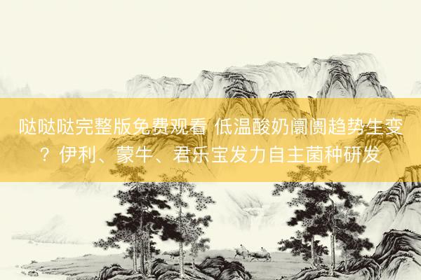 哒哒哒完整版免费观看 低温酸奶阛阓趋势生变？伊利、蒙牛、君乐宝发力自主菌种研发