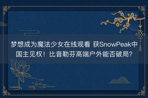 梦想成为魔法少女在线观看 获SnowPeak中国主见权!比音勒芬高端户外能否破局?