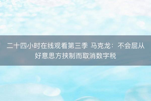 二十四小时在线观看第三季 马克龙：不会屈从好意思方挟制而取消数字税