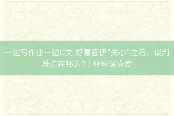 一边写作业一边C文 好意思伊“关心”之后,谈判难点在那边?| 环球深壹度
