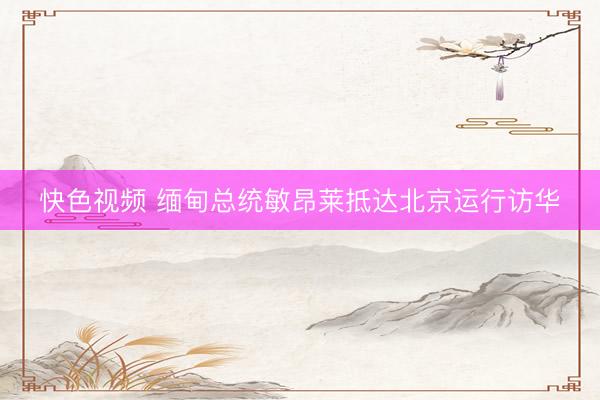 快色视频 缅甸总统敏昂莱抵达北京运行访华