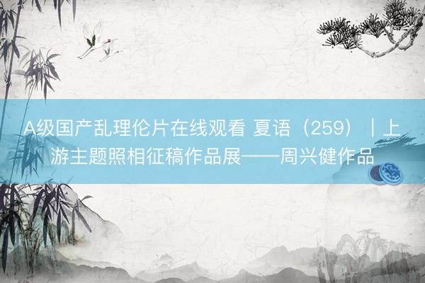 A级国产乱理伦片在线观看 夏语（259）｜上游主题照相征稿作品展——周兴健作品