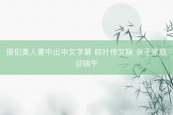 侵犯美人妻中出中文字幕 粽叶传文脉 亲子家庭迎端午