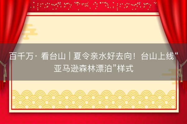 百千万· 看台山 | 夏令亲水好去向！台山上线“亚马逊森林漂泊”样式