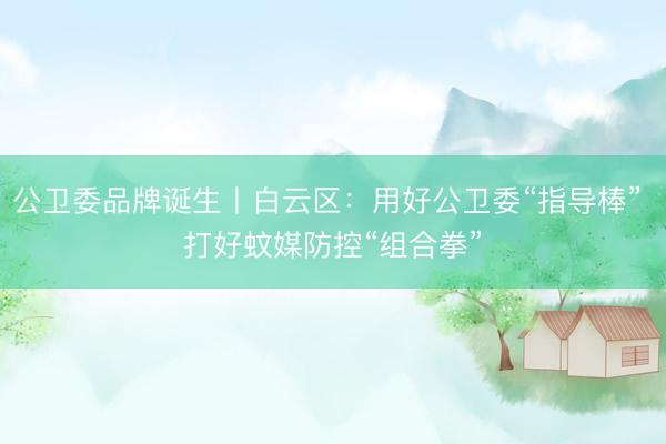 公卫委品牌诞生丨白云区:用好公卫委“指导棒” 打好蚊媒防控“组合拳”