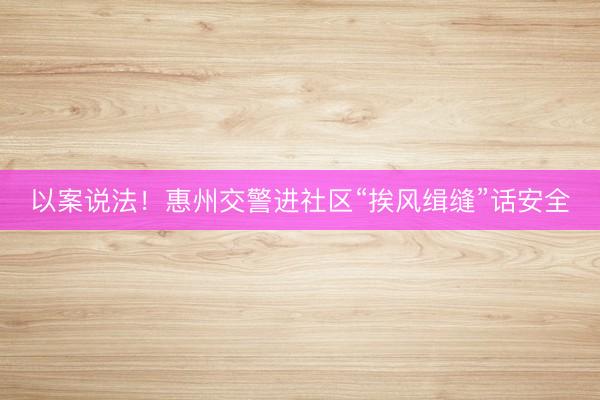 以案说法！惠州交警进社区“挨风缉缝”话安全