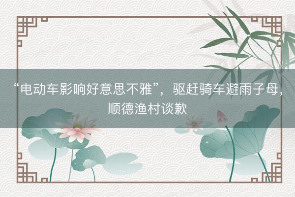 “电动车影响好意思不雅”，驱赶骑车避雨子母，顺德渔村谈歉