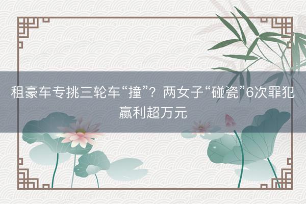 租豪车专挑三轮车“撞”？两女子“碰瓷”6次罪犯赢利超万元
