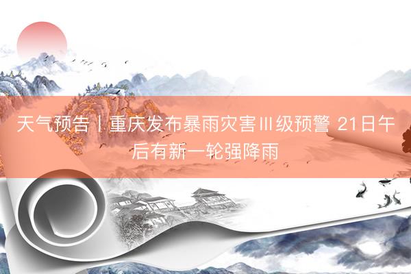 天气预告丨重庆发布暴雨灾害Ⅲ级预警 21日午后有新一轮强降雨