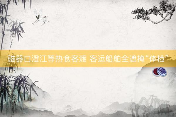 磁器口澄江等热食客渡 客运船舶全遮掩“体检”