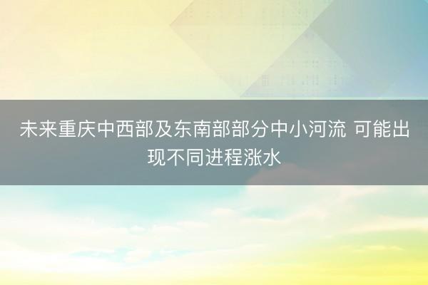 未来重庆中西部及东南部部分中小河流 可能出现不同进程涨水