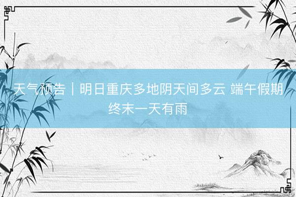 天气预告｜明日重庆多地阴天间多云 端午假期终末一天有雨