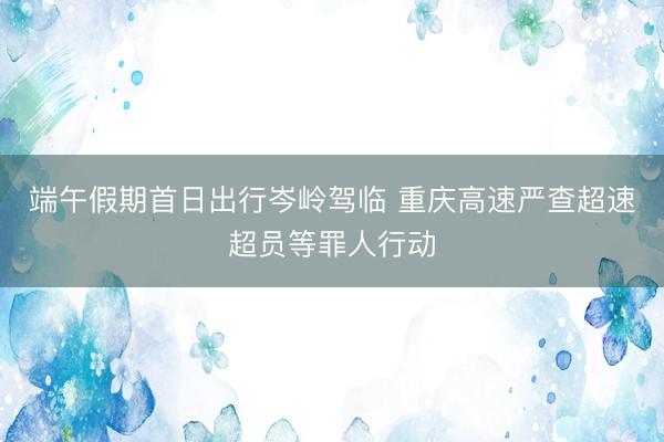 端午假期首日出行岑岭驾临 重庆高速严查超速超员等罪人行动