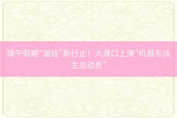 端午假期“遛娃”新行止！大渡口上演“机器东谈主总动员”