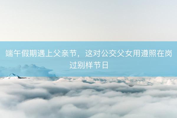 端午假期遇上父亲节，这对公交父女用遵照在岗过别样节日