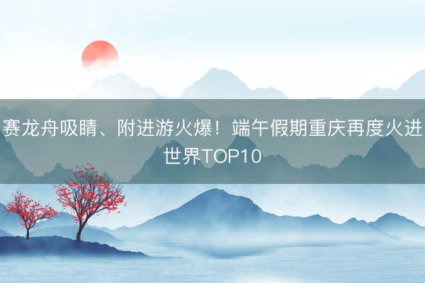 赛龙舟吸睛、附进游火爆！端午假期重庆再度火进世界TOP10