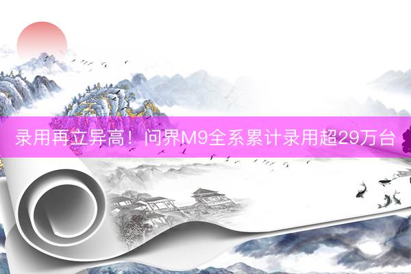 录用再立异高！问界M9全系累计录用超29万台