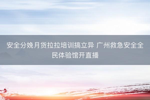 安全分娩月货拉拉培训搞立异 广州救急安全全民体验馆开直播